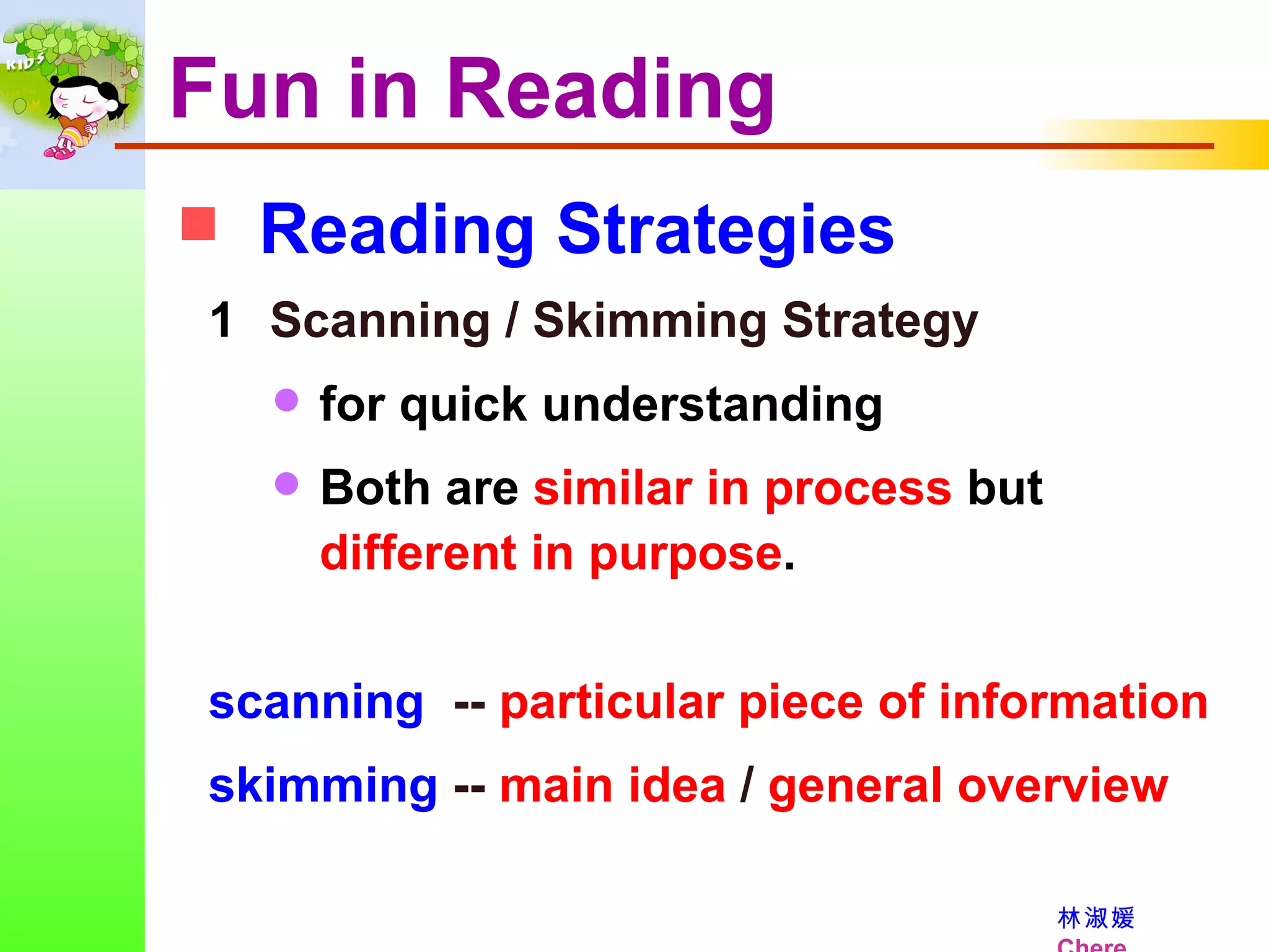 Fun in Reading Reading Strategies Scanning / Skimming Strategy for quick understanding Both are  similar in process  but  different in purpose . scanning   --  particular piece of information skimming  --  main idea  /  general overview 