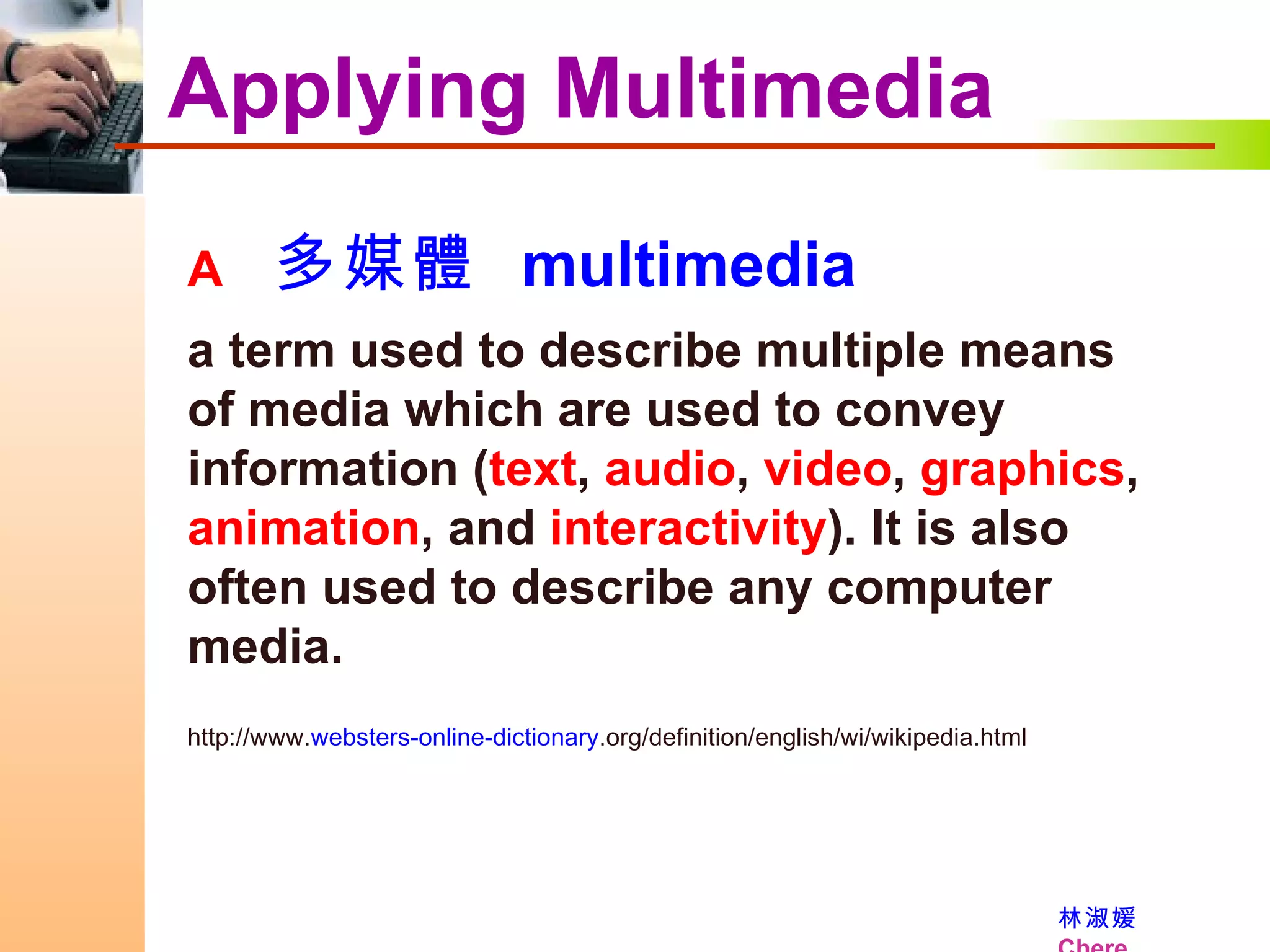 Applying Multimedia    多媒體  multimedia a term used to describe multiple means of media which are used to convey information ( text ,  audio ,  video ,  graphics ,  animation , and  interactivity ). It is also often used to describe any computer media.  http://www. websters-online-dictionary .org/definition/english/wi/wikipedia.html 