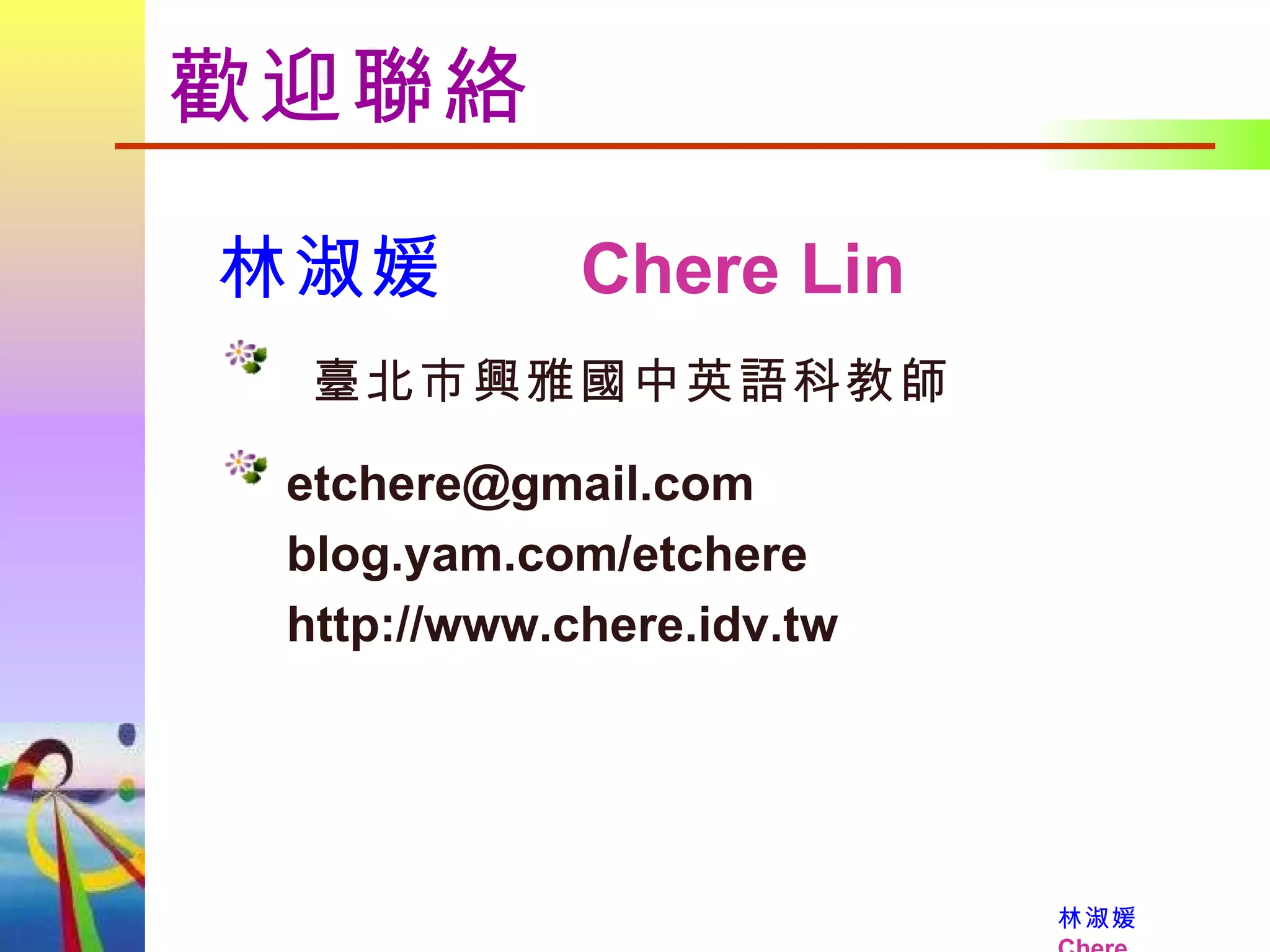 歡迎聯絡 林淑媛      Chere Lin   臺北市興雅國中英語科教師 [email_address]   blog.yam.com/etchere   http://www.chere.idv.tw 