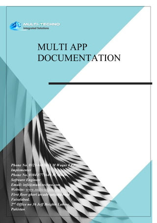 MULTI APP
DOCUMENTATION
Phone No. 0323-6683663 M Waqas ERP
Implementer
Phone No. 0304-5771644 M Abbas
Software Engineer
Email: info@multi-techno.com
Website: www.multi-techno.com
First floor ghori arcade satyana road
Faisalabad.
2nd
Office no 36 Jeff Heights Lahore,
Pakistan
 