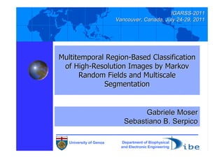 IGARSS-2011
                         Vancouver, Canada, July 24-29, 2011




Multitemporal Region-Based Classification
 of High-Resolution Images by Markov
      Random Fields and Multiscale
             Segmentation


                                  Gabriele Moser
                            Sebastiano B. Serpico

   University of Genoa     Department of Biophysical
                           and Electronic Engineering
 