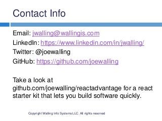 Contact Info
Copyright Walling Info Systems LLC. All rights reserved
Email: jwalling@wallingis.com
LinkedIn: https://www.linkedin.com/in/jwalling/
Twitter: @joewalling
GitHub: https://github.com/joewalling
Take a look at
github.com/joewalling/reactadvantage for a react
starter kit that lets you build software quickly.
 
