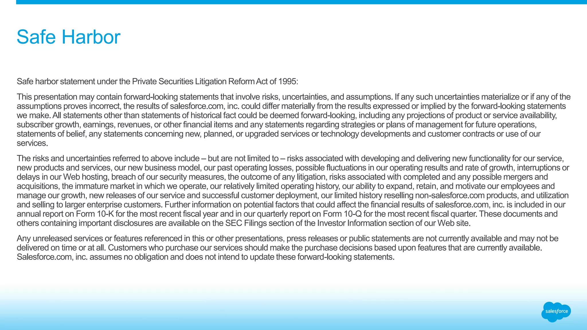 Safe Harbor
Safe harbor statement under the Private Securities Litigation ReformAct of 1995:
This presentation may contain forward-looking statements that involve risks, uncertainties, and assumptions. If any such uncertainties materialize or if any of the
assumptions proves incorrect, the results of salesforce.com, inc. could differ materially from the results expressed or implied by the forward-looking statements
we make.All statements other than statements of historical fact could be deemed forward-looking, including any projections of product or service availability,
subscriber growth, earnings, revenues, or other financial items and any statements regarding strategies or plans of management for future operations,
statements of belief, any statements concerning new, planned, or upgraded services or technology developments and customer contracts or use of our
services.
The risks and uncertainties referred to above include – but are not limited to – risks associated with developing and delivering new functionality for our service,
new products and services, our new business model, our past operating losses, possible fluctuations in our operating results and rate of growth, interruptions or
delays in our Web hosting, breach of our security measures, the outcome of any litigation, risks associated with completed and any possible mergers and
acquisitions, the immature market in which we operate, our relatively limited operating history, our ability to expand, retain, and motivate our employees and
manage our growth, new releases of our service and successful customer deployment, our limited history reselling non-salesforce.com products, and utilization
and selling to larger enterprise customers. Further information on potential factors that could affect the financial results of salesforce.com, inc. is included in our
annual report on Form 10-K for the most recent fiscal year and in our quarterly report on Form 10-Q for the most recent fiscal quarter. These documents and
others containing important disclosures are available on the SEC Filings section of the Investor Information section of our Web site.
Any unreleased services or features referenced in this or other presentations, press releases or public statements are not currently available and may not be
delivered on time or at all. Customers who purchase our services should make the purchase decisions based upon features that are currently available.
Salesforce.com, inc. assumes no obligation and does not intend to update these forward-looking statements.
 
