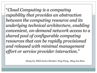 “Cloud Computing is a computing
capability that provides an abstraction
between the computing resource and its
underlying technical architecture, enabling
convenient, on-demand network access to a
shared pool of configurable computing
resources that can be rapidly provisioned
and released with minimal management
effort or service provider interaction.”

         -Hong Cai, IEEE Senior Member; Ning Wang, Ming Jun Zhou
 