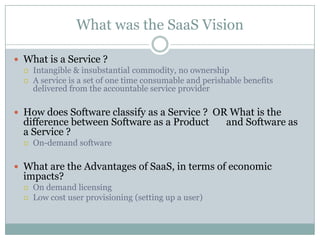 What was the SaaS Vision

 What is a Service ?
   Intangible & insubstantial commodity, no ownership
   A service is a set of one time consumable and perishable benefits
    delivered from the accountable service provider

 How does Software classify as a Service ? OR What is the
  difference between Software as a Product              and Software as
  a Service ?
     On-demand software

 What are the Advantages of SaaS, in terms of economic
  impacts?
     On demand licensing
     Low cost user provisioning (setting up a user)
 
