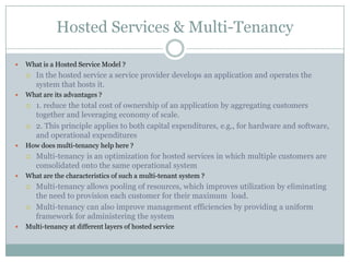 Hosted Services & Multi-Tenancy

   What is a Hosted Service Model ?
       In the hosted service a service provider develops an application and operates the
        system that hosts it.
   What are its advantages ?
       1. reduce the total cost of ownership of an application by aggregating customers
        together and leveraging economy of scale.
       2. This principle applies to both capital expenditures, e.g., for hardware and software,
        and operational expenditures
   How does multi-tenancy help here ?
       Multi-tenancy is an optimization for hosted services in which multiple customers are
        consolidated onto the same operational system
   What are the characteristics of such a multi-tenant system ?
       Multi-tenancy allows pooling of resources, which improves utilization by eliminating
        the need to provision each customer for their maximum load.
       Multi-tenancy can also improve management efficiencies by providing a uniform
        framework for administering the system
   Multi-tenancy at different layers of hosted service
 