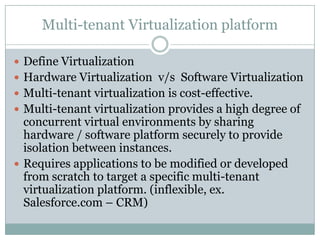 Multi-tenant Virtualization platform

 Define Virtualization
 Hardware Virtualization v/s Software Virtualization
 Multi-tenant virtualization is cost-effective.
 Multi-tenant virtualization provides a high degree of
  concurrent virtual environments by sharing
  hardware / software platform securely to provide
  isolation between instances.
 Requires applications to be modified or developed
  from scratch to target a specific multi-tenant
  virtualization platform. (inflexible, ex.
  Salesforce.com – CRM)
 