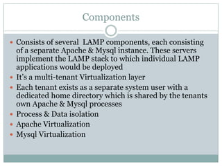 Components

 Consists of several LAMP components, each consisting
    of a separate Apache & Mysql instance. These servers
    implement the LAMP stack to which individual LAMP
    applications would be deployed
   It’s a multi-tenant Virtualization layer
   Each tenant exists as a separate system user with a
    dedicated home directory which is shared by the tenants
    own Apache & Mysql processes
   Process & Data isolation
   Apache Virtualization
   Mysql Virtualization
 