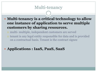 Multi-tenancy

 Multi-tenancy is a critical technology to allow
 one instance of application to serve multiple
 customers by sharing resources.
    multi- multiple, independent customers are served
    tenant is any legal entity responsible for data and is provided
     on a contractual basis. Tenant is the contract signee


 Applications : IaaS, PaaS, SaaS
 