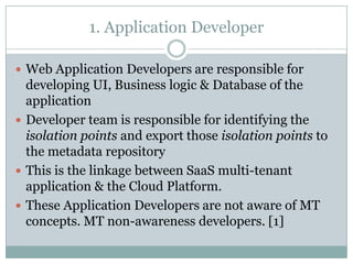 1. Application Developer

 Web Application Developers are responsible for
  developing UI, Business logic & Database of the
  application
 Developer team is responsible for identifying the
  isolation points and export those isolation points to
  the metadata repository
 This is the linkage between SaaS multi-tenant
  application & the Cloud Platform.
 These Application Developers are not aware of MT
  concepts. MT non-awareness developers. [1]
 