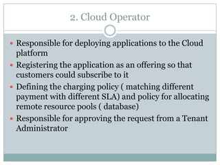 2. Cloud Operator

 Responsible for deploying applications to the Cloud
  platform
 Registering the application as an offering so that
  customers could subscribe to it
 Defining the charging policy ( matching different
  payment with different SLA) and policy for allocating
  remote resource pools ( database)
 Responsible for approving the request from a Tenant
  Administrator
 