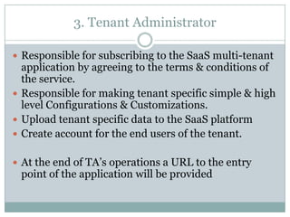 3. Tenant Administrator

 Responsible for subscribing to the SaaS multi-tenant
  application by agreeing to the terms & conditions of
  the service.
 Responsible for making tenant specific simple & high
  level Configurations & Customizations.
 Upload tenant specific data to the SaaS platform
 Create account for the end users of the tenant.


 At the end of TA’s operations a URL to the entry
 point of the application will be provided
 