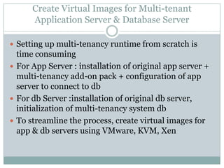Create Virtual Images for Multi-tenant
      Application Server & Database Server

 Setting up multi-tenancy runtime from scratch is
  time consuming
 For App Server : installation of original app server +
  multi-tenancy add-on pack + configuration of app
  server to connect to db
 For db Server :installation of original db server,
  initialization of multi-tenancy system db
 To streamline the process, create virtual images for
  app & db servers using VMware, KVM, Xen
 