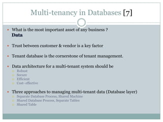Multi-tenancy in Databases [7]

 What is the most important asset of any business ?



 Trust between customer & vendor is a key factor

 Tenant database is the cornerstone of tenant management.

 Data architecture for a multi-tenant system should be
     Robust
     Secure
     Efficient
     Cost- effective

 Three approaches to managing multi-tenant data (Database layer)
     Separate Database Process, Shared Machine
     Shared Database Process, Separate Tables
     Shared Table
 