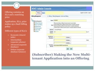 Offering contains an
SLA and a matching
price

Application, SLA, price
makes up a SaaS billing
policy

Different types of SLA’s
      Economic (shared
       table)
      Intermediate
       (separate schema)
      Advanced (separate
       database)
      Deluxe (separate
       database instance)
                            (Subscriber) Making the New Multi-
                            tenant Application into an Offering
 
