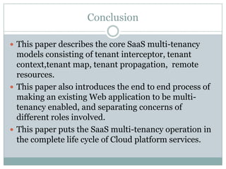 Conclusion

 This paper describes the core SaaS multi-tenancy
  models consisting of tenant interceptor, tenant
  context,tenant map, tenant propagation, remote
  resources.
 This paper also introduces the end to end process of
  making an existing Web application to be multi-
  tenancy enabled, and separating concerns of
  different roles involved.
 This paper puts the SaaS multi-tenancy operation in
  the complete life cycle of Cloud platform services.
 