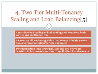 4. Two Tier Multi-Tenancy
Scaling and Load Balancing[5]

 A two-tier SaaS scaling and scheduling architecture at both
 service and application level

 A Resource allocation algorithm that selects suitable server
 nodes to run application/service duplicates

 Two duplication time strategies, lazy and pro-active are
 provided to be chosen according to application Requirements
 