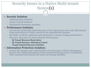 Security Issues in a Native Multi-tenant
                         System[1]

 Security Isolation
   Authentication Isolation
   Access Control Isolation
   Information Protection Isolation

 Performance Isolation:
   prevent the (potentially bad) behaviors of one tenant from adversely affecting the
    usage performance of other tenants in an unpredictable manner.
   Secondly, avoid the unfairness among tenants in terms of usage performance
   Resource Allocation for better System Performance:
         By Tenant Resource Reservation
         By Tenant Resource Admission Control
         Tenant Oriented Resource Partition
 Information Protection Isolation:
   protect the integrity and confidentiality of each tenant’s critical information,
    prevent the critical information of one tenant from being read or modified by
    other unauthorized tenants and users via hacking attempts
 
