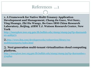 References …1

1. A Framework for Native Multi-Tenancy Application
Development and Management, Chang Jie Guo1, Wei Sun1,
Ying Huang2, Zhi Hu Wang1, Bo Gao1 IBM China Research
Laboratory, Beijing, 2IBM T.J. Watson Research Center, New
York
http://ieeexplore.ieee.org.gate.lib.buffalo.edu/stamp/stamp.jsp?tp=&arnumb
er=4285271
2.http://www.ibm.com/developerworks/webservices/library/ws-
multitenantpart2/index.html

3. Next generation multi-tenant virtualization cloud computing
platform,
http://ieeexplore.ieee.org.gate.lib.buffalo.edu/stamp/stamp.jsp?tp=&arnumber=
5745841
 