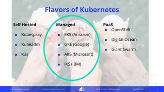 container-solutions.com info@container-solutions.com Multi-Tenancy with Kubernetes @IanDCrosby
Flavors of Kubernetes
Self Hosted
■ Kubespray
■ Kubeadm
■ K3s
Managed
■ EKS (Amazon)
■ GKE (Google)
■ AKS (Microsoft)
■ IKS (IBM)
PaaS
■ OpenShift
■ Digital Ocean
■ Giant Swarm
 