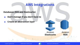 container-solutions.com info@container-solutions.com Multi-Tenancy with Kubernetes @IanDCrosby
AWS Integrations
Databases (RDS and Elasticache)
■ Don’t manage if you don’t have to
■ Create an abstraction layer
Amazon
Elasticache
Amazon
RDS
 