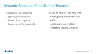 15© Cloudera, Inc. All rights reserved.
Dynamic Resource Pools Define Tenants!
• Hierarchical buckets that
• Express prioritization
• Protect fixed capacity
• Create sensible guardrails
• Make an admins’ life easy with
• User/group-based creation
• ACLs
• Automatic preemption
• Rotating service windows
 