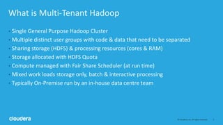 2© Cloudera, Inc. All rights reserved.
What is Multi-Tenant Hadoop
• Single General Purpose Hadoop Cluster
• Multiple distinct user groups with code & data that need to be separated
• Sharing storage (HDFS) & processing resources (cores & RAM)
• Storage allocated with HDFS Quota
• Compute managed with Fair Share Scheduler (at run time)
• Mixed work loads storage only, batch & interactive processing
• Typically On-Premise run by an in-house data centre team
 