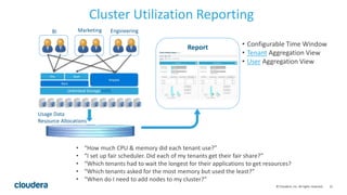 21© Cloudera, Inc. All rights reserved.
Cluster Utilization Reporting
Usage Data
Resource Allocations
Report
BI Marketing Engineering
• “How much CPU & memory did each tenant use?”
• “I set up fair scheduler. Did each of my tenants get their fair share?”
• “Which tenants had to wait the longest for their applications to get resources?
• “Which tenants asked for the most memory but used the least?”
• “When do I need to add nodes to my cluster?”
• Configurable Time Window
• Tenant Aggregation View
• User Aggregation View
 