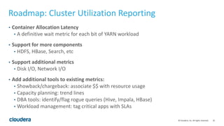 25© Cloudera, Inc. All rights reserved.
Roadmap: Cluster Utilization Reporting
• Container Allocation Latency
• A definitive wait metric for each bit of YARN workload
• Support for more components
• HDFS, HBase, Search, etc
• Support additional metrics
• Disk I/O, Network I/O
• Add additional tools to existing metrics:
• Showback/chargeback: associate $$ with resource usage
• Capacity planning: trend lines
• DBA tools: identify/flag rogue queries (Hive, Impala, HBase)
• Workload management: tag critical apps with SLAs
 