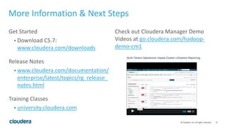27© Cloudera, Inc. All rights reserved.
More Information & Next Steps
Get Started
• Download C5.7:
www.cloudera.com/downloads
Release Notes
• www.cloudera.com/documentation/
enterprise/latest/topics/rg_release_
notes.html
Training Classes
• university.cloudera.com
Check out Cloudera Manager Demo
Videos at go.cloudera.com/hadoop-
demo-cm1
 