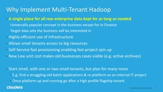 3© Cloudera, Inc. All rights reserved.
Why Implement Multi-Tenant Hadoop
• A single place for all raw enterprise data kept for as long as needed
Universally popular concept in the business except for in Finance
Target data sets the business will be interested in
• Highly efficient use of Infrastructure
• Allows small tenants access to big resources
• Self-Service fast provisioning enabling fast project spin up
• New Low unit cost makes old businesses cases viable (e.g. active archives)
• Start small, with one or two small tenants, but plan for many more
• E.g. find a struggling old batch applications & re-platform as an internal IT project
• Once platform up and running go after a high profile flagship tenant
 