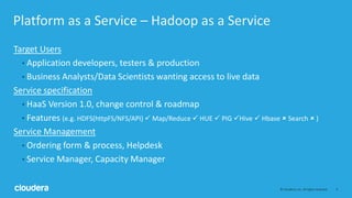 4© Cloudera, Inc. All rights reserved.
Platform as a Service – Hadoop as a Service
Target Users
• Application developers, testers & production
• Business Analysts/Data Scientists wanting access to live data
Service specification
• HaaS Version 1.0, change control & roadmap
• Features (e.g. HDFS(httpFS/NFS/API)  Map/Reduce  HUE  PIG Hive  Hbase  Search  )
Service Management
• Ordering form & process, Helpdesk
• Service Manager, Capacity Manager
 