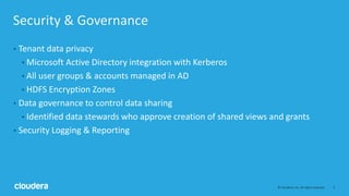 5© Cloudera, Inc. All rights reserved.
Security & Governance
• Tenant data privacy
• Microsoft Active Directory integration with Kerberos
• All user groups & accounts managed in AD
• HDFS Encryption Zones
• Data governance to control data sharing
• Identified data stewards who approve creation of shared views and grants
• Security Logging & Reporting
 