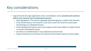 Key considerations
7/23/2024 – Piuesh Jain 8
• Logical tenants (A single application server and database server provide each customer
with its own separate set of computing resources)
• Data Segregation: The need to segregate data belonging to a single entity (tenant).
• Cross-Tenant Access: The need for a user who is part of a tenant to access data
that belongs to multiple/all tenants.
• Coach development teams not to ever expose multi-tenant tables as single tenants
or call the TenantSwitch action
• Use fake or scrambled data in non-production environments
• Purge mechanisms to minimize the amount of information stored in online tables.
Training
 