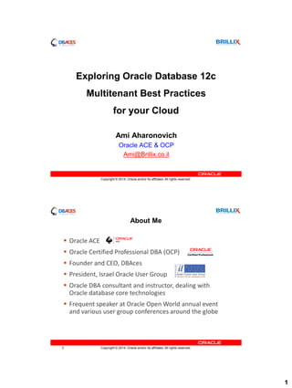 1
Copyright © 2014, Oracle and/or its affiliates. All rights reserved.
Exploring Oracle Database 12c
Multitenant Best Practices
for your Cloud
Ami Aharonovich
Oracle ACE & OCP
Ami@Brillix.co.il
Copyright © 2014, Oracle and/or its affiliates. All rights reserved.2
About Me
 Oracle ACE
 Oracle Certified Professional DBA (OCP)
 Founder and CEO, DBAces
 President, Israel Oracle User Group
 Oracle DBA consultant and instructor, dealing with
Oracle database core technologies
 Frequent speaker at Oracle Open World annual event
and various user group conferences around the globe
 