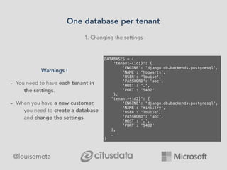 1. Changing the settings
DATABASES = {
'tenant-{id1}': {
'ENGINE': 'django.db.backends.postgresql',
'NAME': 'hogwarts',
'USER': 'louise',
'PASSWORD': ‘abc',
'HOST': '…',
'PORT': '5432'
},
'tenant-{id2}': {
'ENGINE': 'django.db.backends.postgresql',
'NAME': ‘ministry',
'USER': 'louise',
'PASSWORD': 'abc',
'HOST': '…',
'PORT': '5432'
},
…
}
Warnings !
- You need to have each tenant in
the settings.
- When you have a new customer,
you need to create a database
and change the settings.
One database per tenant
@louisemeta
 