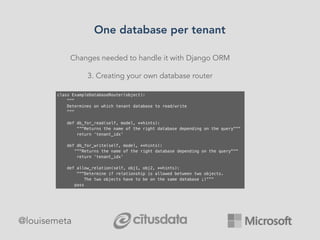 Changes needed to handle it with Django ORM
3. Creating your own database router
class ExampleDatabaseRouter(object):
"""
Determines on which tenant database to read/write
"""
def db_for_read(self, model, **hints):
“”"Returns the name of the right database depending on the query"""
return ‘tenant_idx’
def db_for_write(self, model, **hints):
“”"Returns the name of the right database depending on the query"""
return ‘tenant_idx’
def allow_relation(self, obj1, obj2, **hints):
"""Determine if relationship is allowed between two objects.
The two objects have to be on the same database ;)”””
pass
One database per tenant
@louisemeta
 