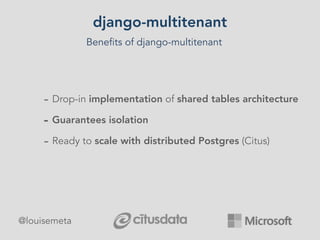 django-multitenant
Benefits of django-multitenant
- Drop-in implementation of shared tables architecture
- Guarantees isolation
- Ready to scale with distributed Postgres (Citus)
@louisemeta
 