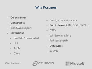 Why Postgres
- Open source
- Constraints
- Rich SQL support
- Extensions
- PostGIS / Geospatial
- HLL
- TopN
- Citus
- For...