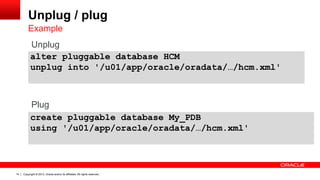 Copyright © 2013, Oracle and/or its affiliates. All rights reserved. Confidential – Oracle Restricted14
Unplug / plug
Example
alter pluggable database HCM
unplug into '/u01/app/oracle/oradata/…/hcm.xml'
create pluggable database My_PDB
using '/u01/app/oracle/oradata/…/hcm.xml'
Plug
Unplug
 