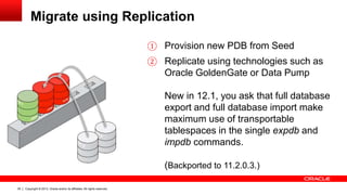 Copyright © 2013, Oracle and/or its affiliates. All rights reserved. Confidential – Oracle Restricted39
Migrate using Replication
① Provision new PDB from Seed
② Replicate using technologies such as
Oracle GoldenGate or Data Pump
New in 12.1, you ask that full database
export and full database import make
maximum use of transportable
tablespaces in the single expdb and
impdb commands.
(Backported to 11.2.0.3.)
 