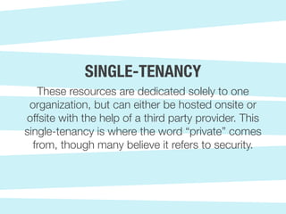 These resources are dedicated solely to one
organization, but can either be hosted onsite or
offsite with the help of a third party provider. This
single-tenancy is where the word “private” comes
from, though many believe it refers to security.
SINGLE-TENANCY
 