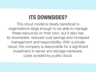 This cloud model is clearly beneficial to
organizations large enough to be able to manage
these resources on their own, but it also has
its downsides: reduced cost savings and increased
management and responsibility. With a private
cloud, the company is responsible for a significant
investment in server and storage hardware,
costs avoided by public cloud.
ITS DOWNSIDES?
 