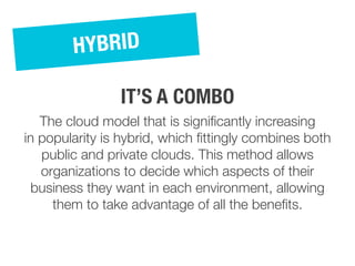The cloud model that is significantly increasing
in popularity is hybrid, which fittingly combines both
public and private clouds. This method allows
organizations to decide which aspects of their
business they want in each environment, allowing
them to take advantage of all the benefits.
HYBRID
IT’S A COMBO
 