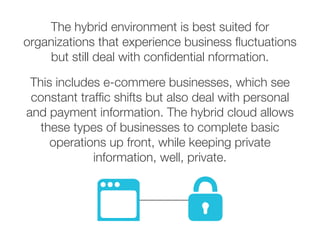 The hybrid environment is best suited for
organizations that experience business fluctuations
but still deal with confidential nformation.
This includes e-commere businesses, which see
constant traffic shifts but also deal with personal
and payment information. The hybrid cloud allows
these types of businesses to complete basic
operations up front, while keeping private
information, well, private.
 