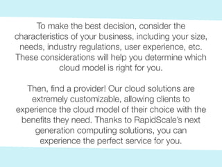 To make the best decision, consider the
characteristics of your business, including your size,
needs, industry regulations, user experience, etc.
These considerations will help you determine which
cloud model is right for you.
Then, find a provider! Our cloud solutions are
extremely customizable, allowing clients to
experience the cloud model of their choice with the
benefits they need. Thanks to RapidScale’s next
generation computing solutions, you can
experience the perfect service for you.
 