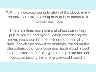 With the increased consideration of the cloud, many
organizations are deciding how to best integrate it
into their business.
There are three main forms of cloud computing:
public, private and hybrid. When considering the
move, you shouldn’t just pick one of these at ran-
dom. The choice should be strategic, based on the
characteristics of your business. Each cloud model
is best suited for certain types of organizations and
needs, so picking the wrong one could backfire.
 