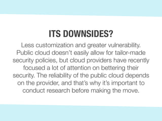 Less customization and greater vulnerability.
Public cloud doesn’t easily allow for tailor-made
security policies, but cloud providers have recently
focused a lot of attention on bettering their
security. The reliability of the public cloud depends
on the provider, and that’s why it’s important to
conduct research before making the move.
ITS DOWNSIDES?
 