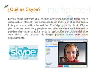 ¿Qué es Skype?
Skype es un software que permite comunicaciones de texto, voz y
vídeo sobre Internet. Fue desarrollado en 2003 por el danés Janus
Friis y el sueco Niklas Zennström. El código y protocolo de Skype
permanecen cerrados y propietarios, pero los usuarios interesados
pueden descargar gratuitamente la aplicación ejecutable del sitio
web oficial. Los usuarios de Skype pueden hablar entre ellos
gratuitamente.
 