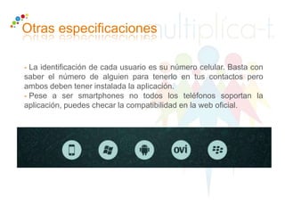 - La identificación de cada usuario es su número celular. Basta con
saber el número de alguien para tenerlo en tus contactos pero
ambos deben tener instalada la aplicación.
- Pese a ser smartphones no todos los teléfonos soportan la
aplicación, puedes checar la compatibilidad en la web oficial.
Otras especificaciones
 